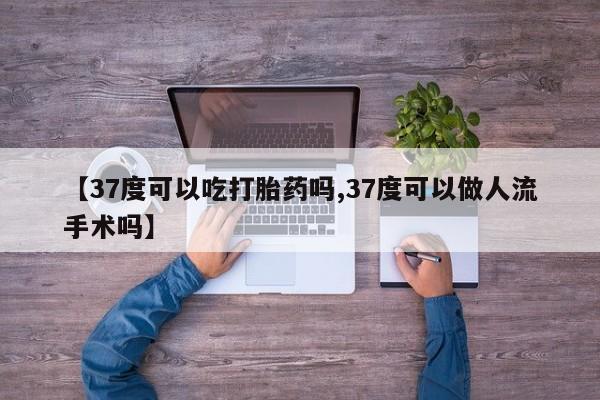 怀孕个月能不能用打胎药【37度可以吃打胎药吗,37度可以做人流手术吗】