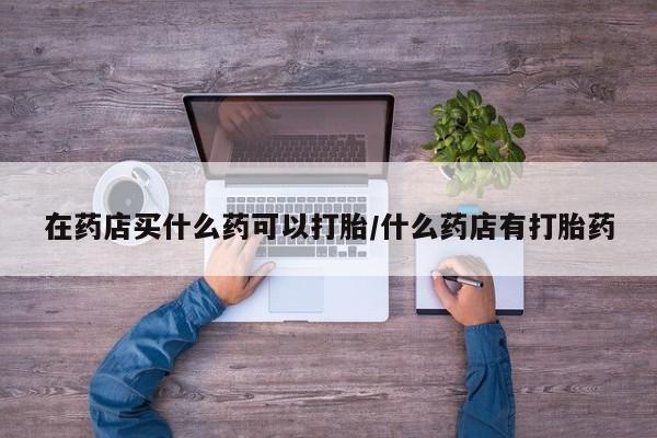 怀孕个月能不能用打胎药在药店买什么药可以打胎/什么药店有打胎药