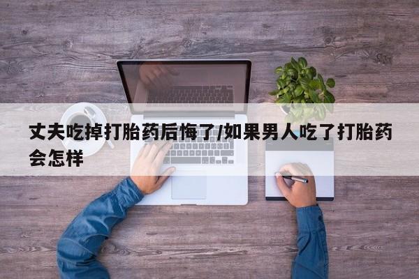 怀孕个月能不能用打胎药丈夫吃掉打胎药后悔了/如果男人吃了打胎药会怎样