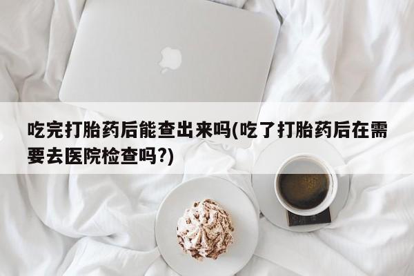 怀孕个月能不能用打胎药吃完打胎药后能查出来吗(吃了打胎药后在需要去医院检查吗?)