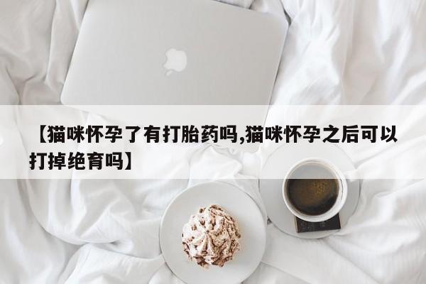怀孕个月能不能用打胎药【猫咪怀孕了有打胎药吗,猫咪怀孕之后可以打掉绝育吗】