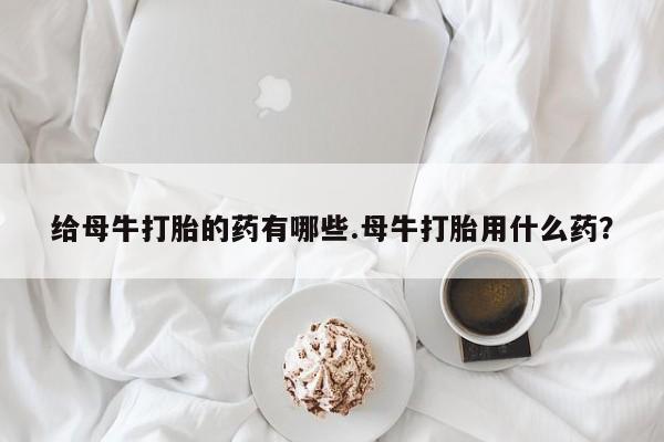 怀孕个月能不能用打胎药给母牛打胎的药有哪些.母牛打胎用什么药？