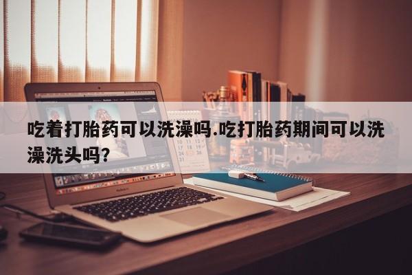 怀孕个月能不能用打胎药吃着打胎药可以洗澡吗.吃打胎药期间可以洗澡洗头吗？