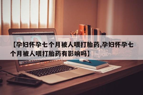 怀孕个月能不能用打胎药【孕妇怀孕七个月被人喂打胎药,孕妇怀孕七个月被人喂打胎药有影响吗】