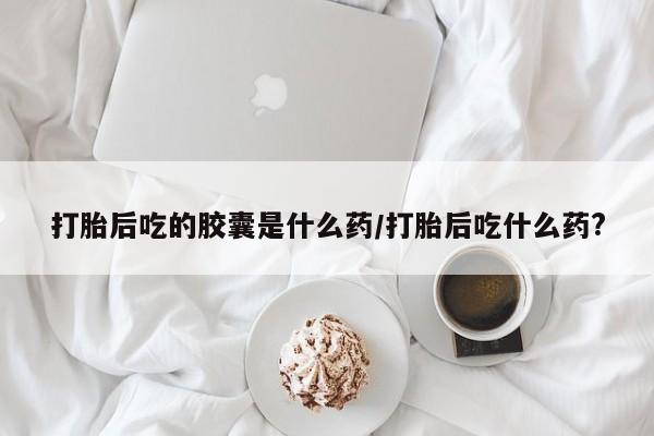 怀孕个月能不能用打胎药打胎后吃的胶囊是什么药/打胎后吃什么药?