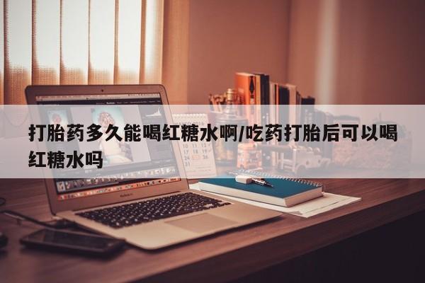 怀孕个月能不能用打胎药打胎药多久能喝红糖水啊/吃药打胎后可以喝红糖水吗