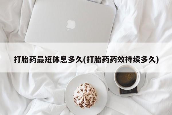 怀孕个月能不能用打胎药打胎药最短休息多久(打胎药药效持续多久)