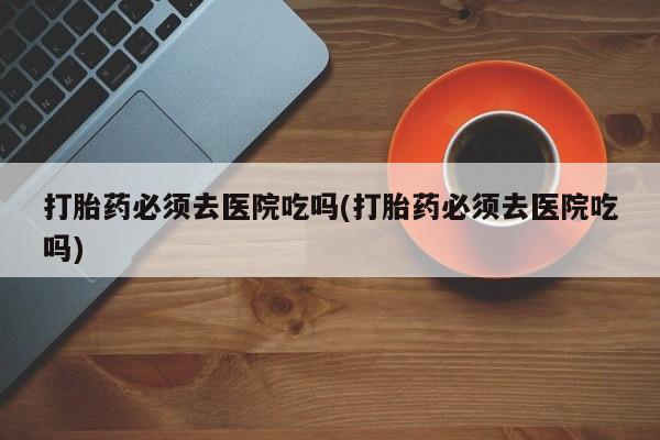 怀孕个月能不能用打胎药打胎药必须去医院吃吗(打胎药必须去医院吃吗)