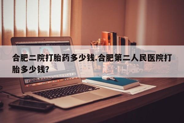怀孕个月能不能用打胎药合肥二院打胎药多少钱.合肥第二人民医院打胎多少钱？