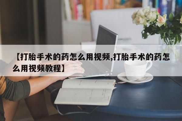 怀孕个月能不能用打胎药【打胎手术的药怎么用视频,打胎手术的药怎么用视频教程】