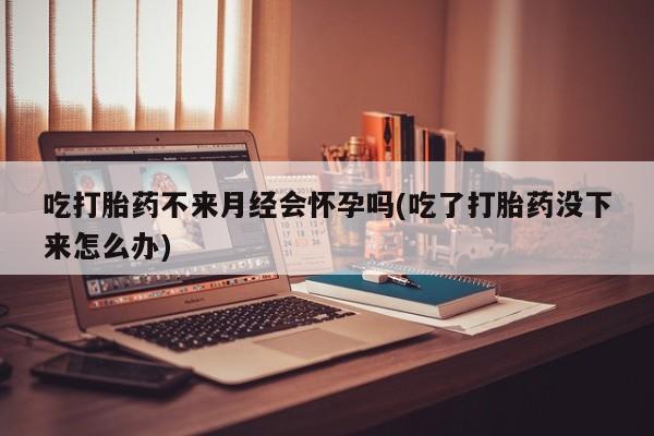 怀孕个月能不能用打胎药吃打胎药不来月经会怀孕吗(吃了打胎药没下来怎么办)