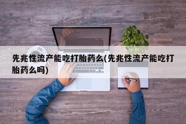 怀孕个月能不能用打胎药先兆性流产能吃打胎药么(先兆性流产能吃打胎药么吗)