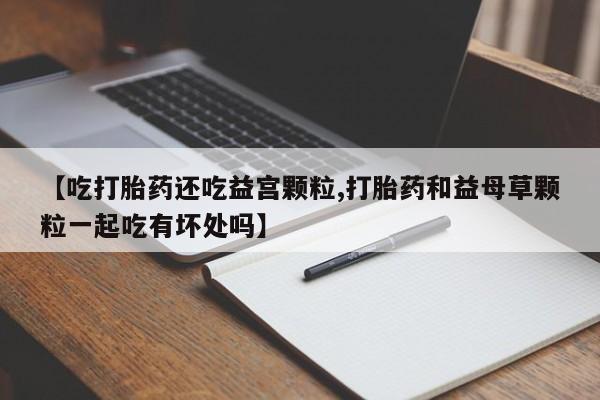 怀孕个月能不能用打胎药【吃打胎药还吃益宫颗粒,打胎药和益母草颗粒一起吃有坏处吗】