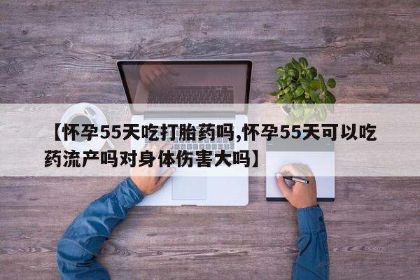 怀孕个月能不能用打胎药【怀孕55天吃打胎药吗,怀孕55天可以吃药流产吗对身体伤害大吗】