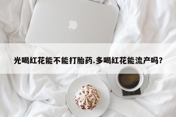 怀孕个月能不能用打胎药光喝红花能不能打胎药.多喝红花能流产吗？
