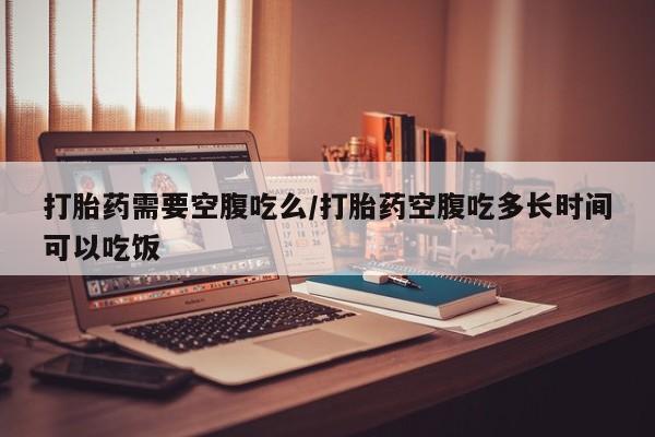 怀孕个月能不能用打胎药打胎药需要空腹吃么/打胎药空腹吃多长时间可以吃饭
