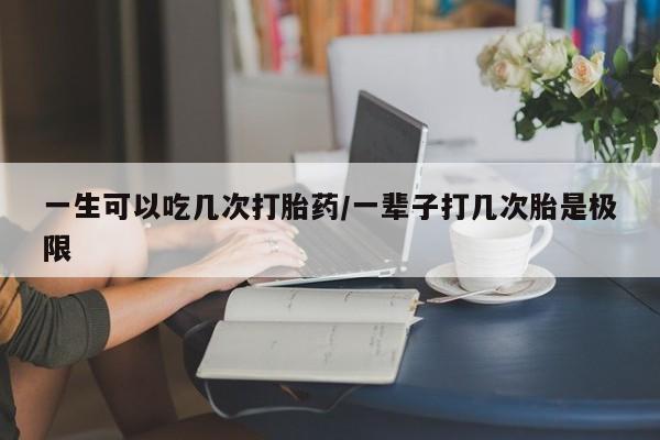 怀孕个月能不能用打胎药一生可以吃几次打胎药/一辈子打几次胎是极限