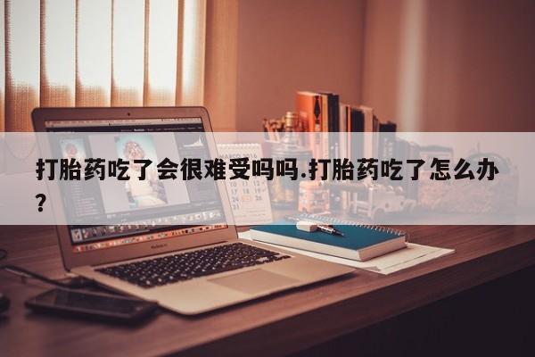 怀孕个月能不能用打胎药打胎药吃了会很难受吗吗.打胎药吃了怎么办？