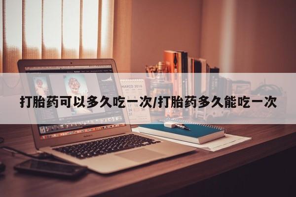 怀孕个月能不能用打胎药打胎药可以多久吃一次/打胎药多久能吃一次