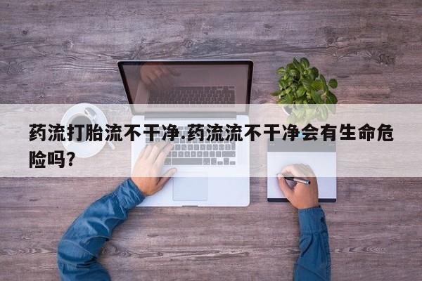 怀孕个月能不能用打胎药药流打胎流不干净.药流流不干净会有生命危险吗？
