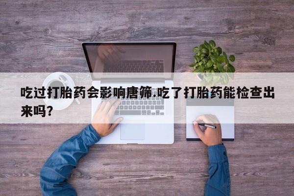 怀孕个月能不能用打胎药吃过打胎药会影响唐筛.吃了打胎药能检查出来吗？