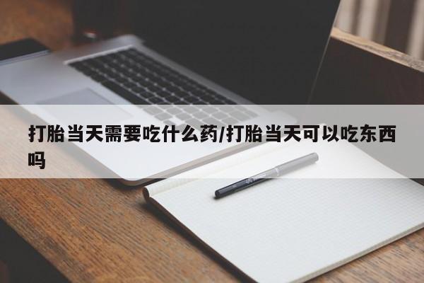 怀孕个月能不能用打胎药打胎当天需要吃什么药/打胎当天可以吃东西吗