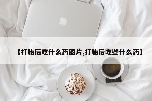 怀孕个月能不能用打胎药【打胎后吃什么药图片,打胎后吃些什么药】