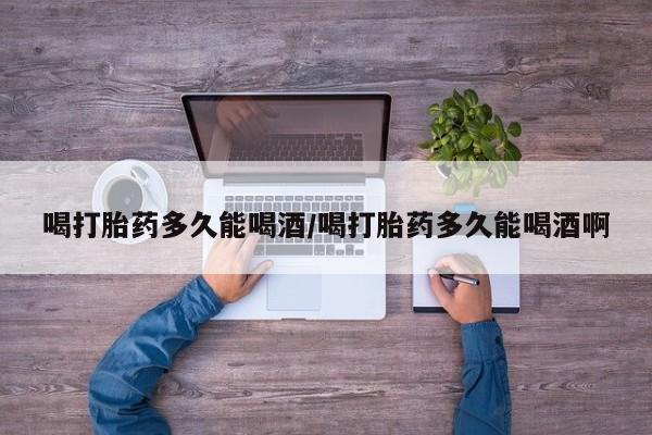 怀孕个月能不能用打胎药喝打胎药多久能喝酒/喝打胎药多久能喝酒啊