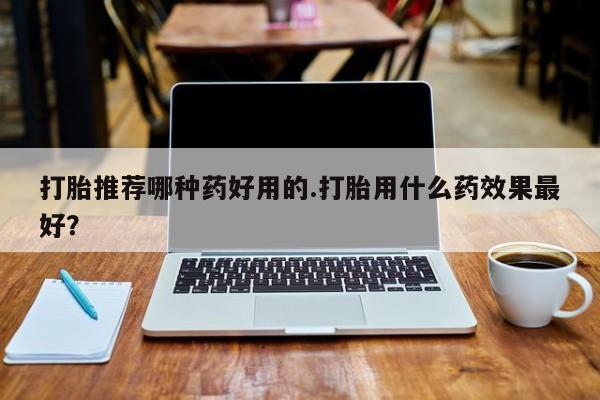 怀孕个月能不能用打胎药打胎推荐哪种药好用的.打胎用什么药效果最好？