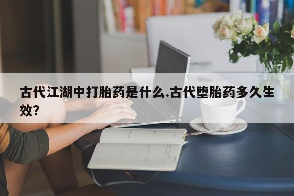 怀孕个月能不能用打胎药古代江湖中打胎药是什么.古代堕胎药多久生效？