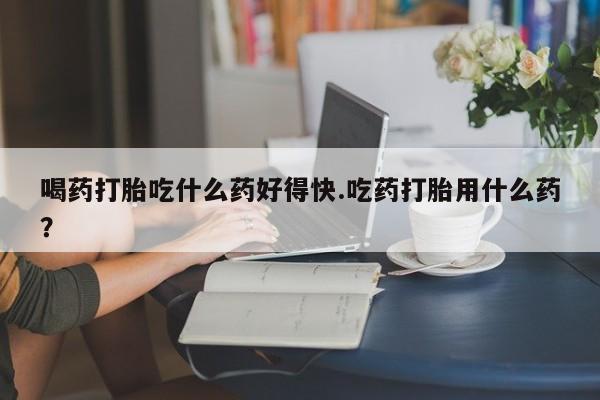 怀孕个月能不能用打胎药喝药打胎吃什么药好得快.吃药打胎用什么药？