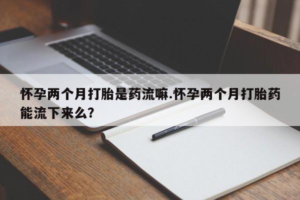 怀孕个月能不能用打胎药怀孕两个月打胎是药流嘛.怀孕两个月打胎药能流下来么？