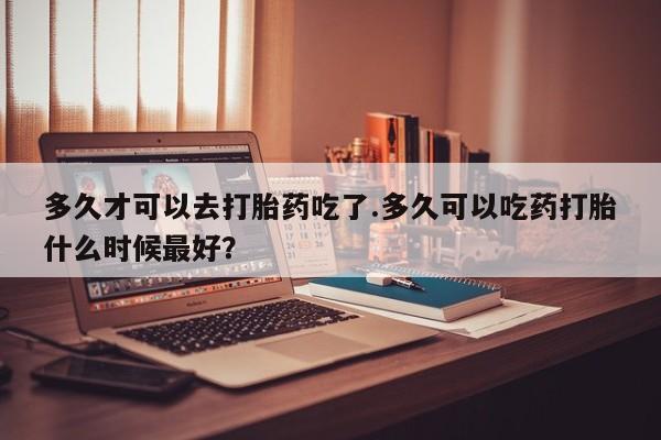 怀孕个月能不能用打胎药多久才可以去打胎药吃了.多久可以吃药打胎什么时候最好？