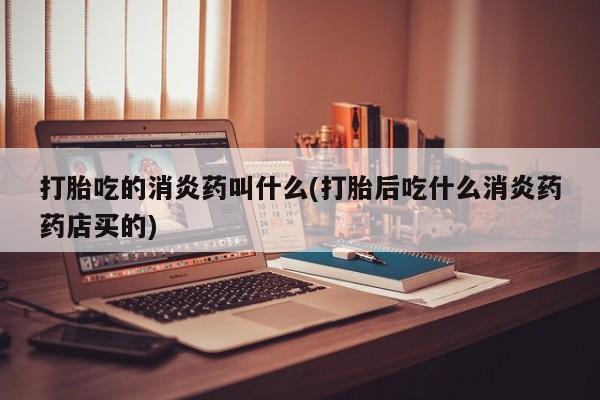 怀孕个月能不能用打胎药打胎吃的消炎药叫什么(打胎后吃什么消炎药药店买的)