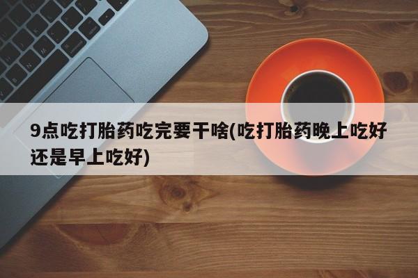 怀孕个月能不能用打胎药9点吃打胎药吃完要干啥(吃打胎药晚上吃好还是早上吃好)