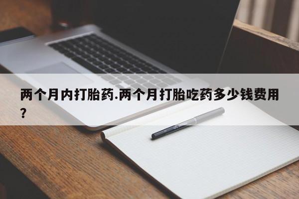 怀孕个月能不能用打胎药两个月内打胎药.两个月打胎吃药多少钱费用？