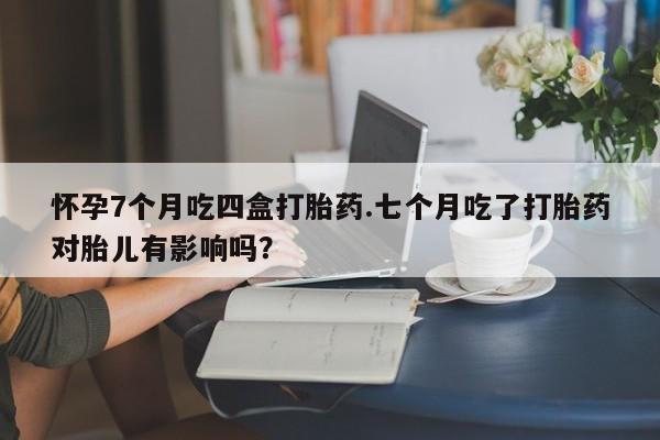怀孕个月能不能用打胎药怀孕7个月吃四盒打胎药.七个月吃了打胎药对胎儿有影响吗？