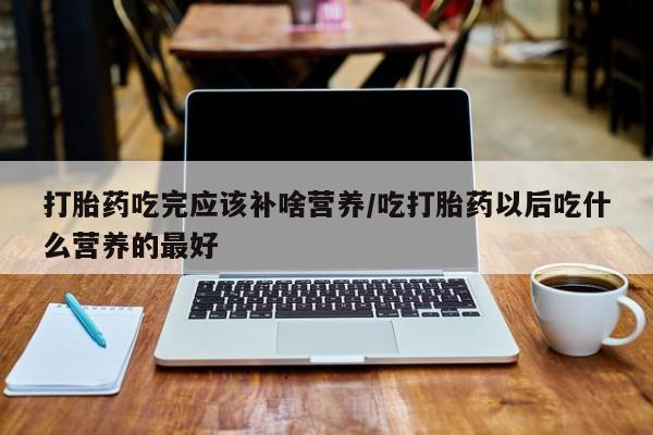 怀孕个月能不能用打胎药打胎药吃完应该补啥营养/吃打胎药以后吃什么营养的最好