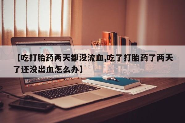 怀孕个月能不能用打胎药【吃打胎药两天都没流血,吃了打胎药了两天了还没出血怎么办】