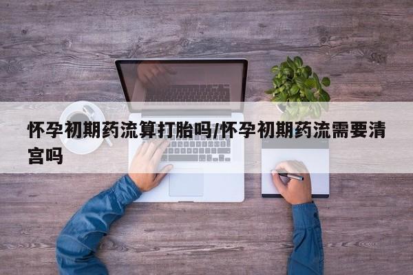 怀孕个月能不能用打胎药怀孕初期药流算打胎吗/怀孕初期药流需要清宫吗