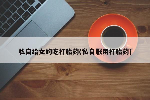 怀孕个月能不能用打胎药私自给女的吃打胎药(私自服用打胎药)