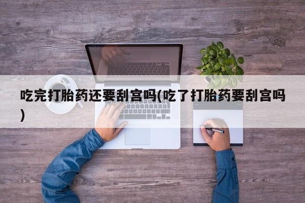 怀孕个月能不能用打胎药吃完打胎药还要刮宫吗(吃了打胎药要刮宫吗)