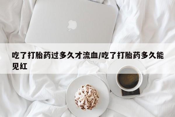 怀孕个月能不能用打胎药吃了打胎药过多久才流血/吃了打胎药多久能见红