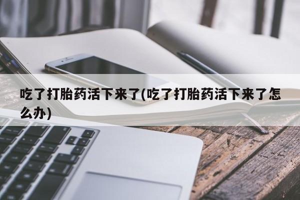 怀孕个月能不能用打胎药吃了打胎药活下来了(吃了打胎药活下来了怎么办)