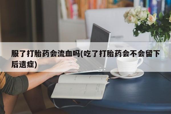 怀孕个月能不能用打胎药服了打胎药会流血吗(吃了打胎药会不会留下后遗症)