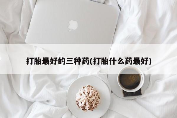 怀孕个月能不能用打胎药打胎最好的三种药(打胎什么药最好)