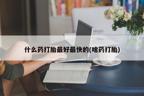 怀孕个月能不能用打胎药什么药打胎最好最快的(啥药打胎)