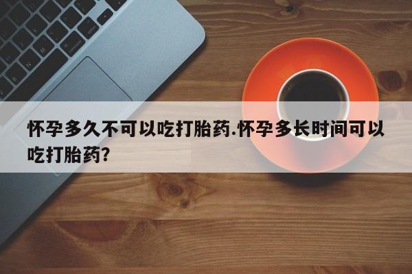 怀孕个月能不能用打胎药怀孕多久不可以吃打胎药.怀孕多长时间可以吃打胎药？