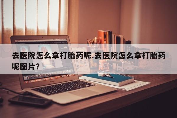 怀孕个月能不能用打胎药去医院怎么拿打胎药呢.去医院怎么拿打胎药呢图片？