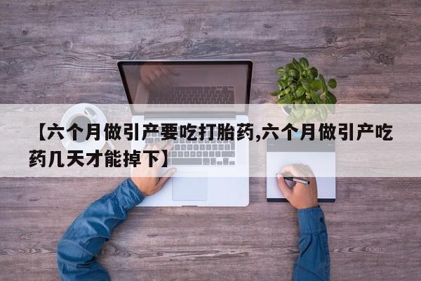 怀孕个月能不能用打胎药【六个月做引产要吃打胎药,六个月做引产吃药几天才能掉下】